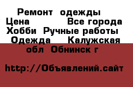 Ремонт  одежды  › Цена ­ 3 000 - Все города Хобби. Ручные работы » Одежда   . Калужская обл.,Обнинск г.